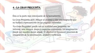 4.-LA GRAN PREGUNTA:
Ésta es la parte más interesante de la herramienta.
La Gran Pregunta debe obligar al alumno a dar una respuesta que
no hallará expresamente en las páginas enlazadas.
“La Gran Pregunta” puede ser en realidad una pregunta, un
informe, una imagen, mapa o esquema comentado. La imaginación
puede ser nuestro mejor aliado. El objetivo es favorecer procesos de
integración de la información, análisis y reflexión.
 