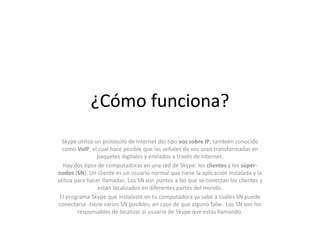 ¿Cómo funciona?
Skype utiliza un protocolo de Internet del tipo voz sobre IP, también conocido
como VoIP, el cual hace posible que las señales de voz sean transformadas en
paquetes digitales y enviados a través de Internet.
Hay dos tipos de computadoras en una red de Skype: los clientes y los súper-
nodos (SN). Un cliente es un usuario normal que tiene la aplicación instalada y la
utiliza para hacer llamadas. Los SN son puntos a los que se conectan los clientes y
están localizados en diferentes partes del mundo.
El programa Skype que instalaste en tu computadora ya sabe a cuáles SN puede
conectarse -tiene varios SN posibles, en caso de que alguno falle-. Los SN son los
responsables de localizar al usuario de Skype que estás llamando.
 
