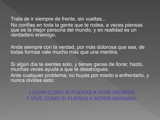 Trata de ir siempre de frente, sin vueltas...
No confíes en toda la gente que te rodea, a veces piensas
que es la mejor persona del mundo, y en realidad es un
verdadero enemigo.
Anda siempre con la verdad, por más dolorosa que sea, de
todas formas vale mucho más que una mentira.
Si algún día te sientes solo, y tienes ganas de llorar, hazlo,
muchas veces ayuda a que te desahogues.
Ante cualquier problema; no huyas por miedo a enfrentarlo, y
nunca olvides esto:
LUCHA COMO SI FUERAS A VIVIR SIEMPRE
Y VIVE COMO SI FUERAS A MORIR MAÑANA!
 
