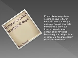 El amor llega a aquel que
espera, aunque lo hayan
decepcionado, a aquel que
aun cree, aunque haya sido
traicionado, a aquel que
todavía necesite amar,
aunque antes haya sido
lastimado y a aquel que tiene
el coraje y la fe para construir
la confianza de nuevo.
 