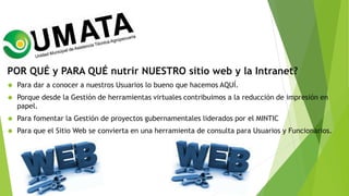 POR QUÉ y PARA QUÉ nutrir NUESTRO sitio web y la Intranet?
 Para dar a conocer a nuestros Usuarios lo bueno que hacemos AQUÍ.
 Porque desde la Gestión de herramientas virtuales contribuimos a la reducción de impresión en
papel.
 Para fomentar la Gestión de proyectos gubernamentales liderados por el MINTIC
 Para que el Sitio Web se convierta en una herramienta de consulta para Usuarios y Funcionarios.
 