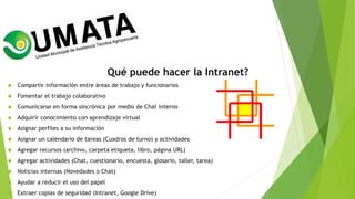 Qué puede hacer la Intranet?
 Compartir información entre áreas de trabajo y funcionarios
 Fomentar el trabajo colaborativo
 Comunicarse en forma sincrónica por medio de Chat interno
 Adquirir conocimiento con aprendizaje virtual
 Asignar perfiles a su información
 Asignar un calendario de tareas (Cuadros de turno) y actividades
 Agregar recursos (archivo, carpeta etiqueta, libro, página URL)
 Agregar actividades (Chat, cuestionario, encuesta, glosario, taller, tarea)
 Noticias internas (Novedades o Chat)
 Ayudar a reducir el uso del papel
 Extraer copias de seguridad (Intranet, Google Drive)
 