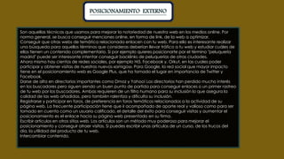 POSICIONAMIENTO EXTERNO 
Son aquellas técnicas que usamos para mejorar la notoriedad de nuestra web en los medios online. Por 
norma general, se busca conseguir menciones online, en forma de link, de la web a optimizar. 
Conseguir que otras webs de temática relacionada enlacen con tu web. Para ello es interesante realizar 
una búsqueda para aquellos términos que consideras deberían llevar tráfico a tu web y estudiar cuáles de 
ellos tienen un contenido complementario. Si por ejemplo quieres posicionarte por el término "peluquería 
madrid" puede ser interesante intentar conseguir backlinks de peluquerías de otras ciudades. 
Ahora mismo hay cientos de redes sociales, por ejemplo Hi5, Facebook y, Orkut, en las cuales poder 
participar y obtener visitas de nuestros nuevos «amigos». Para Google, la red social que mayor impacto 
tiene en el posicionamiento web es Google Plus, que ha tomado el lugar en importancia de Twitter y 
Facebook. 
Darse de alta en directorios importantes como Dmoz y Yahoo! Los directorios han perdido mucho interés 
en los buscadores pero siguen siendo un buen punto de partida para conseguir enlaces o un primer rastreo 
de tu web por los buscadores. Ambas requieren de un filtro humano para su inclusión lo que asegura la 
calidad de las web añadidas, pero también ralentiza y dificulta su inclusión. 
Registrarse y participar en foros, de preferencia en foros temáticos relacionados a la actividad de su 
página web. La frecuente participación tiene que ir acompañado de aporte real y valioso como para ser 
tomado en cuenta como un usuario calificado, el detalle del éxito para conseguir visitas y aumentar el 
posicionamiento es el enlace hacia su página web presentado en su firma. 
Escribir artículos en otros sitios web. Los artículos son un método muy poderoso para mejorar el 
posicionamiento y conseguir atraer visitas. Si puedes escribir unos artículos de un curso, de los trucos del 
día, la utilidad del producto de tu web. 
Intercambiar contenido. 
 
