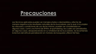 Las técnicas aplicadas pueden ser mal ejecutadas o desmedidas y afectar de 
manera negativa a los resultados naturales de los buscadores, por lo que si incumplen 
las cláusulas y condiciones de uso de los mismos, pueden ser consideradas en 
algunos casos, como una forma de SPAM, el spamdexing, las cuales son penalizadas, 
en algunos casos, desapareciendo en su totalidad de los buscadores. Se recomienda 
la lectura del artículo penalización en motores de búsqueda y Black Hat Seo. 
 