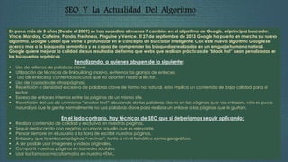 SEO Y La Actualidad Del Algoritmo 
En poco más de 3 años (Desde el 2009) se han sucedido al menos 7 cambios en el algoritmo de Google, el principal buscador: 
Vince, Mayday, Caffeine, Panda, Freshness, Pinguine y Venice. El 27 de septiembre de 2013 Google ha puesto en marcha su nuevo 
algoritmo, Google Colibrí que viene a profundizar en el concepto de buscador inteligente. Con este nuevo algoritmo Google se 
acerca más a la búsqueda semántica y es capaz de comprender las búsquedas realizadas en un lenguaje humano natural. 
Google quiere mejorar la calidad de sus resultados de forma que webs que realizan prácticas de “black hat” sean penalizadas en 
las búsquedas orgánicas. 
Penalizando, a quienes abusen de lo siguiente: 
 Uso de rellenos de palabras clave. 
 Utilización de técnicas de linkbuilding masivo, evitemos las granjas de enlaces. 
 Uso de enlaces y contenidos ocultos que no aportan nada al lector. 
 Uso de copiado de otras páginas. 
 Repetición o densidad excesiva de palabras clave de forma no natural, esto implica un contenido de baja calidad para el 
lector. 
 Exceso de enlaces internos entre las páginas de un mismo site. 
 Repetición del uso de un mismo “anchor text” abusando de las palabras claves en las páginas que nos enlazan, esto es poco 
natural ya que la gente normalmente no usa palabras clave para realizar un enlace a las páginas que le gustan. 
En el lado contrario, hay técnicas de SEO que si deberíamos seguir aplicando: 
 Realizar contenido de calidad y exclusivo en nuestras páginas. 
 Seguir destacando con negritas y cursivas aquello que es relevante. 
 Pensar siempre en el usuario a la hora de escribir nuestras páginas. 
 Enlazar y que te enlacen páginas “vecinas”, tanto a nivel temático como geográfico. 
 A ser posible usar imágenes y videos originales. 
 Compartir nuestras páginas en las redes sociales. 
 Usar los famosos microformatos en nuestro HTML. 
 