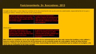 Posicionamiento En Buscadores 2013 
Google ha llevado a cabo algunos cambios en la documentación de ayuda para los webmasters, especialmente en lo que a 
ranking se refiere. Nótese que donde antes podía leerse: 
In general, webmasters can improve 
the rank of their sites by increasing 
the number of high-quality sites that 
link to their pages 
Ahora dice: 
En general, los webmasters 
pueden mejorar el ranking de sus 
sitios aumentando el número de 
sitios de alta calidad que enlazan 
en sus páginas. 
In general, webmasters can 
improve the rank of their sites by 
creating high-quality sites that users 
will want to use and share 
En general, los webmasters pueden 
mejorar el ranking de sus sitios 
creando sitios de alta calidad que 
los usuarios quieran utilizar y 
compartir.[ 
Este cambio es consistente con lo que Google quiere de los administradores de sitios web: menos link-building y más calidad, y 
toma en cuenta el factor de interacción de las personas con el contenido propio de cada página. Dentro de estos factores 
destacan: el tiempo de permanencia en el sitio web, el porcentaje de rebote, los comentarios que se realizan en la página, y las 
veces que se comparten en las redes sociales. 
 