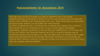 Posicionamiento En Buscadores 2014 
El 20 de mayo de 2014 Google actualizó el algoritmo de su buscador, 
específicamente el «Panda» a Panda 4.0 con lo que empresas reconocidas del 
sector como: PRWeb.com, BusinessWire.com, etc. vieron reducidas sus posiciones 
en el buscador debido a la actualización mencionada. 
En 2014, se deberá tomar un enfoque de contenido de calidad, tal y como se 
lleva diciendo ya "el contenido es rey". Si vas a hacer alguna estrategia 
linkbuilding, deberás centrarte en links de sitios de calidad (con un PA mayor de 
30, es una métrica de Opensite Explorer de MOZ), e intentar siempre que el 
contenido desde el que enlazas a tu web sea relevante a la temática de tu web, 
para evitar penalizaciones de Google. Recuerda mantener un porcentaje de 
"Anchor Text" normal y natural y no saturar tus links con el mismo Anchor Text una y 
otra vez, porque serás penalizado. 
 