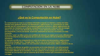 COMPUTACION EN LA NUBE 
¿Qué es la Computación en Nube? 
La computación en nube es un sistema informático basado en Internet y centros de datos 
remotos para gestionar servicios de información y aplicaciones. La computación en nube 
permite que los consumidores y las empresas gestionen archivos y utilicen aplicaciones sin 
necesidad de instalarlas en cualquier computadora con acceso a Internet. Esta tecnología 
ofrece un uso mucho más eficiente de recursos, como almacenamiento, memoria, 
procesamiento y ancho de banda, al proveer solamente los recursos necesarios en cada 
momento. 
El término “nube” se utiliza como una metáfora de Internet y se origina en la nube utilizada para 
representar Internet en los diagramas de red como una abstracción de la infraestructura que 
representa. 
Un ejemplo sencillo de computación en nube es el sistema de documentos y aplicaciones 
electrónicas Google Docs. / Google Apps. Para su uso no es necesario instalar software o 
disponer de un servidor, basta con una conexión a Internet para poder utilizar cualquiera de sus 
servicios. 
El servidor y el software de gestión se encuentran en la nube (Internet) y son directamente 
gestionados por el proveedor de servicios. De esta manera, es mucho más simple para el 
consumidor disfrutar de los beneficios. En otras palabras: la tecnología de la información se 
convierte en una servicio, que se consume de la misma manera que consumimos la electricidad 
o el agua. 
 