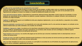 Caracteristicas 
¿Cuáles son las características de computación en la nube? 
Como la computación en la nube se basa en un gran número de tecnologías, se define mejor como un conjunto de características 
generales. Estas características no son válidas en todas las aplicaciones que se ejecutan en la nube, pero son los principios que las 
organizaciones persiguen al evaluar si se adopta un modelo de distribución basado en la nube: 
Auto-aprovisionamiento elástico: Capacidad de computación adicional siempre disponible cuando surgen las necesidades. En otras 
palabras, las capacidades de los servidores son elásticas y pueden alquilarse o eliminarse en cualquier momento, auto-escalando de 
acuerdo a la carga necesaria. 
Agilidad: La agilidad del negocio es la habilidad de éste para adaptarse rápidamente y con un coste efectivo y responder a los cambios 
en el entorno del negocio 
Esquema orientado a servicios de TI: La computación en la nube está orientada a las TI y a los servicios de negocio, en contraste con los 
sistemas tradicionales que están orientados a los modelos de servidores 
Fiabilidad y tolerancia a fallos: Los entornos en la nube tienen redundancia interna ya implementada gracias al gran número de servidores 
que los constituyen. Beneficiándose de la geo-redundancia, los servidores están situados de forma estratégica en distintos lugares 
geográficos para paliar los efectos de interrupción del servicio. 
Pago basado en el consumo: Los usuarios sólo pagan por los servicios que consumen, basándose tanto en subscripciones como en 
número de transacciones. 
Guiado por SLAs: Las nubes se gestionan dinámicamente basándose en SLAs (acuerdos de nivel de servicio) que definen políticas como los 
parámetros de distribución, costes y otros factores adicionales. 
APIs: Las nubes virtualizan los recursos en un servicio, lo cual implica la necesidad de una API (interfaz de programación de aplicaciones), 
desde la cual se controlarán y gestionarán los recursos. 
 