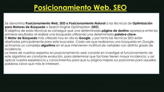 Posicionamiento Web. SEO 
Se denomina Posicionamiento Web, SEO o Posicionamiento Natural a las técnicas de Optimización 
para Motores de Búsqueda o Search Engine Optimization (SEO). 
El objetivo de estas técnicas es conseguir que una determinada página de destino aparezca entre los 
primeros resultados al realizar una búsqueda utilizando una determinada palabra clave. 
El Motor de Búsqueda más utilizado hoy en día es Google, y por tanto las técnicas SEO están 
diseñadas principalmente para este buscador. Cada vez que realizamos una búsqueda en Google, 
activamos un complejo algoritmo en el que intervienen multitud de variables con distinto grado de 
incidencia. 
La tarea de nuestros expertos en posicionamiento web consiste en investigar el funcionamiento de 
este algoritmo en constante evolución, para determinar que factores tienen mayor incidencia, y así 
aplicar nuestra experiencia y conocimientos para que su página mejore sus posiciones para aquellas 
palabras clave que más le interesen. 
 