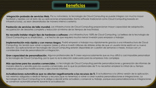 Beneficios 
Integración probada de servicios Web. Por su naturaleza, la tecnología de Cloud Computing se puede integrar con mucha mayor 
facilidad y rapidez con el resto de sus aplicaciones empresariales (tanto software tradicional como Cloud Computing basado en 
infraestructuras), ya sean desarrolladas de manera interna o externa. 
Prestación de servicios de talla mundial. Las infraestructuras de Cloud Computing proporcionan mayor capacidad de adaptación, 
recuperación de desastres completa y reducción al mínimo de los tiempos de inactividad. 
No necesita instalar ningún tipo de hardware o software: una infraestructura 100% de Cloud Computing. La belleza de la tecnología de 
Cloud Computing es su simplicidad… y el hecho de que requiera mucha menor inversión para empezar a trabajar. 
Implementación más rápida y con menos riesgos. Podrá empezar a trabajar muy rápidamente gracias a una infraestructura de Cloud 
Computing. No tendrá que volver a esperar meses o años e invertir millones de dólares antes de que un usuario inicie sesión en su nueva 
solución. Sus aplicaciones en tecnología de Cloud Computing estarán disponibles en cuestión de semanas o meses, incluso con un 
considerable nivel de personalización o integración. 
Gran capacidad de personalización. Algunos profesionales de TI creen equivocadamente que es muy difícil o casi imposible personalizar 
la tecnología de Cloud Computing, por lo que no es la elección adecuada para las empresas más complejas 
Más opciones para los usuarios comerciales. La tecnología de Cloud Computing permite personalizaciones y generación de informes de 
manera directa y sencilla para los usuarios comerciales, por lo que los profesionales de TI no necesitan emplear la mitad de su tiempo 
realizando pequeñas modificaciones y ejecutando informes. 
Actualizaciones automáticas que no afectan negativamente a los recursos de TI. Si actualizamos a la última versión de la aplicación, 
nos veremos obligados a dedicar tiempo y recursos (que no tenemos) a volver a crear nuestras personalizaciones e integraciones. La 
tecnología de Cloud Computing no le obliga a decidir entre actualizar y conservar su trabajo, porque esas personalizaciones e integraciones 
se conservan automáticamente durante la actualización. 
 