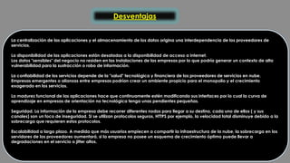 Desventajas 
La centralización de las aplicaciones y el almacenamiento de los datos origina una interdependencia de los proveedores de 
servicios. 
La disponibilidad de las aplicaciones están desatadas a la disponibilidad de acceso a internet. 
Los datos "sensibles" del negocio no residen en las instalaciones de las empresas por lo que podría generar un contexto de alta 
vulnerabilidad para la sustracción o robo de información. 
La confiabilidad de los servicios depende de la "salud" tecnológica y financiera de los proveedores de servicios en nube. 
Empresas emergentes o alianzas entre empresas podrían crear un ambiente propicio para el monopolio y el crecimiento 
exagerado en los servicios. 
La madurez funcional de las aplicaciones hace que continuamente estén modificando sus interfaces por lo cual la curva de 
aprendizaje en empresas de orientación no tecnológica tenga unas pendientes pequeñas. 
Seguridad. La información de la empresa debe recorrer diferentes nodos para llegar a su destino, cada uno de ellos ( y sus 
canales) son un foco de inseguridad. Si se utilizan protocolos seguros, HTTPS por ejemplo, la velocidad total disminuye debido a la 
sobrecarga que requieren estos protocolos. 
Escalabilidad a largo plazo. A medida que más usuarios empiecen a compartir la infraestructura de la nube, la sobrecarga en los 
servidores de los proveedores aumentará, si la empresa no posee un esquema de crecimiento óptimo puede llevar a 
degradaciones en el servicio o jitter altos. 
 