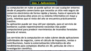 Usos Y Aplicaciones 
La computación en nube se puede aplicar en casi cualquier entorno: 
desde el pequeño comerciante que necesita un sitio web seguro de 
comercio electrónico de forma rápida y barata, hasta el operario de 
ferry que alcanza altos picos en su sistema informático en mayo y 
junio, mientras que el resto del año se encuentra prácticamente 
inactivo. 
Su aplicación puede ser muy útil por ejemplo, para el servicio de 
bomberos cuando repentinamente necesitan más poder 
computacional para predecir movimientos de incendios forestales 
durante el verano. 
Los servicios de la computación en nube cubren desde aplicaciones 
individuales de negocios, como el cálculo de impuestos, rentas o 
contribuciones, hasta la externalización informática de alto 
rendimiento para complejos diseños en 3D, películas de cine o 
investigación científica. 
El cliente puede en todo momento decidir qué aplicaciones usar y 
 