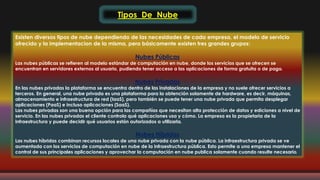 Tipos De Nube 
Existen diversos tipos de nube dependiendo de las necesidades de cada empresa, el modelo de servicio 
ofrecido y la implementacion de la misma, pero básicamente existen tres grandes grupos: 
Nubes Públicas 
Las nubes públicas se refieren al modelo estándar de computación en nube, donde los servicios que se ofrecen se 
encuentran en servidores externos al usuario, pudiendo tener acceso a las aplicaciones de forma gratuita o de pago. 
Nubes Privadas 
En las nubes privadas la plataforma se encuentra dentro de las instalaciones de la empresa y no suele ofrecer servicios a 
terceros. En general, una nube privada es una plataforma para la obtención solamente de hardware, es decir, máquinas, 
almacenamiento e infraestructura de red (IaaS), pero también se puede tener una nube privada que permita desplegar 
aplicaciones (PaaS) e incluso aplicaciones (SaaS). 
Las nubes privadas son una buena opción para las compañías que necesitan alta protección de datos y ediciones a nivel de 
servicio. En las nubes privadas el cliente controla qué aplicaciones usa y cómo. La empresa es la propietaria de la 
infraestructura y puede decidir qué usuarios están autorizados a utilizarla. 
Nubes Híbridas 
Las nubes híbridas combinan recursos locales de una nube privada con la nube pública. La infraestructura privada se ve 
aumentada con los servicios de computación en nube de la infraestructura pública. Esto permite a una empresa mantener el 
control de sus principales aplicaciones y aprovechar la computación en nube publica solamente cuando resulte necesario. 
 