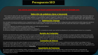 Presupuesto SEO 
Las claves para lograr un buen posicionamiento web en Google son: 
Selección de palabras clave o keywords 
Una correcta selección de las palabras clave que se van a trabajar es fundamental para alcanzar con éxito los objetivos previstos. Este paso debe ser 
una tarea conjunta entre usted, que debe aportar su conocimiento sobre su negocio y sobre sus clientes, y nuestros expertos SEO, que aportarán su 
experiencia para ponerse en lugar del usuario y así ayudarle a seleccionar aquellas palabras clave que mejor puedan atraer tráfico de calidad hacia su 
web. Optimización Onpage 
Una vez seleccionadas las palabras clave, el siguiente paso es optimizar adecuadamente la web. Deben configurarse adecuadamente los Meta-tags para aportar al 
navegador y a los motores de búsqueda información sobre nuestra página. También es importante que las URLs de nuestro sitio webs sean “amigables” para los 
navegadores. 
Como norma general, las palabras clave deben seguir una serie de pautas básicas: 
Deben estar compuestas por 2 o 3 palabras como mínimo. 
Se debe huir de palabras clave demasiado genéricas o ambiguas 
Es más eficaz trabajar varias palabras clave poco competidas o con competencia media, que centrar los esfuerzos en una única palabra clave muy competida 
Revisión de Contenidos 
El punto más importante de la optimización web, son los contenidos. En algunos casos, puede ser interesante optimizar una página de destino específica para cada 
palabra clave que se va a trabajar. Para que una página se posicione para una determinada palabra clave, de entre todos los factores que inciden, el fundamental 
es los contenidos de esa página guarden relación directa con la palabra clave que el usuario ha tecleado en el motor de búsqueda. Para ello es necesario optimizar 
correctamente los títulos, los textos, las descripciones de las imágenes, los enlaces… presentes en esa página. 
Campañas de Enlaces 
Uno de los factores que más valora Google a la hora de determinar el “peso” de cada página, es el número y calidad de enlaces externos que dirigen hacia su 
página. En nuestra agencia SEO, contamos con una amplia base de datos de Directorios especializados, periódicos online, redes sociales, webs 2.0, Foros y Blogs que 
nos permiten ofrecerle enlaces de calidad. Nuestros Planes de Posicionamiento web incluyen tanto enlaces básicos como potentes enlaces con alto PageRank, lo que 
nos permite cubrir todos los frentes en cuanto a linkbuilding. 
Seguimiento de Posiciones 
En nuestra agencia de marketing online, contamos con el software más avanzado para estudiar mes a mes la evolución de su campaña de 
Posicionamiento. Nuestros expertos en SEO analizarán la evolución de su página para las distintas palabras clave, y le asesorarán sobre la mejor 
estrategia para el futuro. 
 
