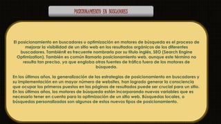 POSICIONAMIENTO EN BUSCADORES 
El posicionamiento en buscadores u optimización en motores de búsqueda es el proceso de 
mejorar la visibilidad de un sitio web en los resultados orgánicos de los diferentes 
buscadores. TambiénR es frecuente nombrarlo por su título inglés, SEO (Search Engine 
Optimization). También es común llamarlo posicionamiento web, aunque este término no 
resulta tan preciso, ya que engloba otras fuentes de tráfico fuera de los motores de 
búsqueda. 
En los últimos años, la generalización de las estrategias de posicionamiento en buscadores y 
su implementación en un mayor número de websites, han logrado generar la consciencia 
que ocupar los primeros puestos en las páginas de resultados puede ser crucial para un sitio. 
En los últimos años, los motores de búsqueda están incorporando nuevas variables que es 
necesario tener en cuenta para la optimización de un sitio web. Búsquedas locales, o 
búsquedas personalizadas son algunos de estos nuevos tipos de posicionamiento. 
 