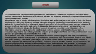 HISTORIA 
Los administradores de páginas web y proveedores de contenido comenzaron a optimizar sitios web en los 
motores de búsqueda a mediados de la década de 1990, tan pronto los motores de búsqueda comenzaban a 
catalogar la primera Internet. 
Al comienzo, todo lo que los administradores de páginas web tenían que hacer era enviar la dirección de una 
página web, o URL, a los diferentes motores, los cuales enviarían una Araña web para inspeccionar esa web, 
extraer los vínculos hacia otras páginas de esa web y devolver la información recogida para ser indexada. El 
proceso involucra a un Araña web motor de búsqueda, descargarse una página y almacenarla en los 
servidores del motor de búsqueda, donde un segundo programa, conocido como indexador, extrae 
información sobre la página, como las palabras que contiene y donde están localizadas, así como la 
relevancia de palabras específicas y todos los vínculos que la página contiene, los cuales se almacenan en un 
proceso programado para ser analizados más tarde. 
Los dueños de sitios web comenzaron a reconocer el valor de tener sus páginas web bien posicionadas y 
visibles para los motores de búsqueda, lo que creó una oportunidad para los usuarios de técnicas SEO, "White 
hat" (gorro blanco) y "black hat" (gorro negro). De acuerdo con los análisis del experto Danny Sullivan, el 
término “optimización de motores de búsqueda”, comenzó a usarse en 1997. El primer uso documentado del 
término Optimización de Motores de Búsqueda (SEO) se da de la mano de John Audette y su compañía, 
Multimedia Marketing Group, documentado por una página web del sitio web MMG en agosto de 1997. 
 