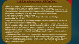 Posicionamiento Natural U Orgánico 
El objetivo es aparecer en las posiciones más altas posibles de los resultados de 
búsquedas orgánicas para una o varias palabras claves concretas. 
Supone la tarea de optimizar la estructura de una web y el contenido de la misma, así 
como la utilización de diversas técnicas de linkbuilding, linkbaiting o contenidos virales, 
aumentando la notoriedad de la web, debido al aumento de menciones. 
La optimización se realiza en dos sentidos: 
Interna: Mediante mejoras en el contenido. Mejoras técnicas en el código. 
Accesibilidad. Test A/B, etc. 
Externa: Se busca mejorar la notoriedad de la web mediante referencias a ella. Esto se 
logra fundamentalmente a través de links. 
El posicionamiento orgánico o natural, en España. Se desarrolla fundamentalmente en 
torno al buscador Google, debido a que supone más del 90%-95% del volumen total de 
búsquedas. El posicionamiento en distintos buscadores, como Bing o Yahoo! requiere de 
distintas técnicas, aunque sus algoritmos de búsqueda son similares. 
También nos referimos a posicionadores o SEOs para definir las personas que realizan 
este tipo de trabajo. 
Cabe destacar que los buscadores, suelen mostrar resultados orgánicos o naturales en 
un área, a la par de resultados de pago. El posicionamiento en estas áreas de pago, 
requiere del pago ciertos servicios especiales, como Adwords o Microsoft Ad Center, y 
se conoce como Marketing en motores de búsqueda o por sus siglas inglesas, SEM 
(Search Engine Marketing). 
 