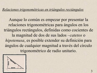 3 
Relaciones trigonométricas en triángulos rectángulos 
Aunque lo común es empezar por presentar la 
relaciones trigonométricas para ángulos en los 
triángulos rectángulos, definidas como cocientes de 
la magnitud de dos de sus lados –catetos o 
hipotenusa, es posible extender su definición para 
ángulos de cualquier magnitud a través del círculo 
trigonométrico de radio unitario. 
 