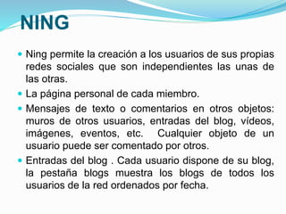 NING 
 Ning permite la creación a los usuarios de sus propias 
redes sociales que son independientes las unas de 
las otras. 
 La página personal de cada miembro. 
 Mensajes de texto o comentarios en otros objetos: 
muros de otros usuarios, entradas del blog, vídeos, 
imágenes, eventos, etc. Cualquier objeto de un 
usuario puede ser comentado por otros. 
 Entradas del blog . Cada usuario dispone de su blog, 
la pestaña blogs muestra los blogs de todos los 
usuarios de la red ordenados por fecha. 
 