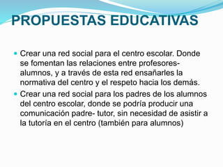 PROPUESTAS EDUCATIVAS 
 Crear una red social para el centro escolar. Donde 
se fomentan las relaciones entre profesores-alumnos, 
y a través de esta red ensañarles la 
normativa del centro y el respeto hacia los demás. 
 Crear una red social para los padres de los alumnos 
del centro escolar, donde se podría producir una 
comunicación padre- tutor, sin necesidad de asistir a 
la tutoría en el centro (también para alumnos) 
 