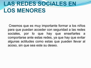 ASPECTOS NEGATIVOS DE 
LAS REDES SOCIALES EN 
LOS MENORES 
Creemos que es muy importante formar a los niños 
para que puedan acceder con seguridad a las redes 
sociales, por lo que hay que enseñarles a 
comportarse ante estas redes, ya que hay que evitar 
algunas actitudes como estas que pueden llevar al 
acoso, sin que sea este su deseo. 
 