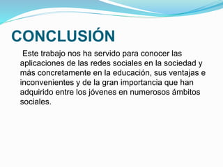 CONCLUSIÓN 
Este trabajo nos ha servido para conocer las 
aplicaciones de las redes sociales en la sociedad y 
más concretamente en la educación, sus ventajas e 
inconvenientes y de la gran importancia que han 
adquirido entre los jóvenes en numerosos ámbitos 
sociales. 
