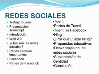 REDES SOCIALES 
 Trabajo Bueno 
 Presentación 
Transcript 
 Introducción. 
 Web 2.0. 
 ¿Qué son las redes 
sociales? 
 Redes sociales 
importantes 
 Facebook 
 Partes de Facebook 
•Tuenti 
•Partes de Tuenti 
•Tuenti vs Facebook 
•Ning 
•¿Por qué utilizar Ning? 
•Propuestas educativas 
•Desventajas de las 
redes sociales 
•Suplantación de 
identidad 
•Conclusión 
 