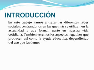 INTRODUCCIÓN 
En este trabajo vamos a tratar las diferentes redes 
sociales, centrándonos en las que más se utilizan en la 
actualidad y que forman parte en nuestra vida 
cotidiana. También veremos los aspectos negativos que 
producen así como la ayuda educativa, dependiendo 
del uso que les demos 
 