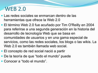 WEB 2.0 
 Las redes sociales se enmarcan dentro de las 
herramientas que ofrece la Web 2.0 
 El término Web 2.0 fue acuñado por Tim O'Reilly en 2004 
para referirse a una segunda generación en la historia del 
desarrollo de tecnología Web que se basa en 
comunidades de usuarios y en una gama especial de 
servicios, como las redes sociales, los blogs o las wikis. La 
Web 2.0 es también llamada web social. 
 El concepto de red social nació a partir 
 De la teoría de que “todo el mundo” puede 
 Conocer a “todo el mundo”. 
 