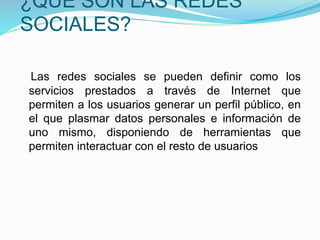 ¿QUÉ SON LAS REDES 
SOCIALES? 
Las redes sociales se pueden definir como los 
servicios prestados a través de Internet que 
permiten a los usuarios generar un perfil público, en 
el que plasmar datos personales e información de 
uno mismo, disponiendo de herramientas que 
permiten interactuar con el resto de usuarios 
 