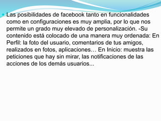  Las posibilidades de facebook tanto en funcionalidades 
como en configuraciones es muy amplia, por lo que nos 
permite un grado muy elevado de personalización. -Su 
contenido está colocado de una manera muy ordenada: En 
Perfil: la foto del usuario, comentarios de tus amigos, 
realizados en fotos, aplicaciones… En Inicio: muestra las 
peticiones que hay sin mirar, las notificaciones de las 
acciones de los demás usuarios... 
 
