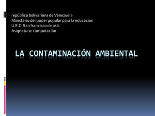 LA CONTAMINACIÓN AMBIENTAL 
república bolivariana de Venezuela 
Ministerio del poder popular para la educación 
U.E.C San francisco de asís 
Asignatura: computación  