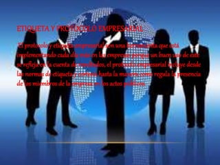 ETIQUETA Y PROTOCOLO EMPRESARIAL 
El protocolo y etiqueta empresarial son una herramienta que está 
implementando cada día más en las empresas porque un buen uso de este 
se refleja en la cuenta de resultados, el protocolo empresarial incluye desde 
las normas de etiqueta y cortesía hasta la manera como regula la presencia 
de los miembros de la empresa en los actos públicos. 
 