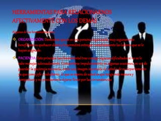 HERRAMIENTAS PARA RELACIONARNOS 
AFECTIVAMENTE CON LOS DEMÁS 
Algunas de las herramientas son : 
 ORGANIZACIÓN: Demostrar que se es una persona organizada, muy seguramente 
beneficiará su quehacer diario y le permitirá entregar cumplidamente las labores que se le 
hayan asignado. 
 PACIENCIA: Este principio tan fundamental trae consigo algunas dificultades si no se le 
sabe manejar adecuadamente. Comportarse impulsivamente en algunas ocasiones, en vez de 
guardar la paciencia necesaria, emite una imagen incorrecta de usted y de su departamento 
ya que como jefe o subalterno, lo que se espera de usted es que tenga más mesura y 
compostura y no precisamente dejarse llevar por las circunstancias 
 