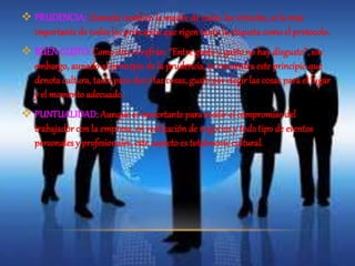  PRUDENCIA; Llamada también la madre de todas las virtudes, es la más 
importante de todos los principios que rigen tanto la etiqueta como el protocolo. 
 BUEN GUSTO: Como dice el refrán: “Entre gusto y gusto no hay disgusto”, sin 
embargo, aunado al principio de la prudencia, se encuentra este principio que 
denota cultura, tacto para decir las cosas, gusto por elegir las cosas para el lugar 
y el momento adecuado. 
 PUNTUALIDAD: Aunque es importante para medir el compromiso del 
trabajador con la empresa, en realización de negocios y todo tipo de eventos 
personales y profesionales, este aspecto es totalmente cultural. 
 