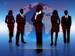 . 
 RESPETO: Un principio elemental, que denota consideración por cualquier persona sin 
distingo de credo, raza, religión, edad, sexo. Recuerde que el respeto se gana, y viene 
definido por el respeto que usted así mismo entregue a los demás en su comportamiento, 
en lo asertivo que sea al comunicarse, en lo humilde y sencillo que puede ser al tomar 
decisiones. 
 HUMILDAD: Con frecuencia, la humildad es confundida equívocamente con pobreza. Y 
no es precisamente a lo que se refiere este principio de la etiqueta precisamente, ya que se 
refiere a la actitud que asume cualquier trabajador en caso de cometer un error, y acepta 
su error y expresa su voluntad de corregirlo. 
 . SENCILLEZ: Una palabra muy corta pero que denota tantas cosas que emiten de 
inmediato una imagen negativa o positiva de usted. En el ámbito empresarial, es común 
encontrarse con el enemigo de la sencillez llamado soberbia. Este defecto se encuentra con 
mucha más regularidad de la que usted piensa y afecta negativamente su imagen 
 