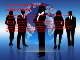 IMAGEN EMPRESARIAL EN LA 
CORRESPONDENCIA 
Existen en la actualidad, varios tipos de cartas empresariales que denotan el formalismo, 
la dirección y el buen nombre de la misma. 
Entre estos tipos de carta se pueden encontrar algunas como las de solicitud, las de 
cobranzas, las de reclamación, las de remisión, las de propaganda e incluso las de 
relaciones públicas que se pueden extender hasta las cartas que interna y externamente 
se envían a clientes por motivos de felicitaciones, de ascensos, de recomendación, de 
agradecimiento, de pésame, de invitación entre otras. 
 