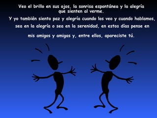 Veo el brillo en sus ojos, la sonrisa espontánea y la alegría 
que sienten al verme. 
Y yo también siento paz y alegría cuando los veo y cuando hablamos, 
sea en la alegría o sea en la se renidad, en estos días pense en 
mis amigos y amigas y, entre ellos, apareciste tú. 
 
