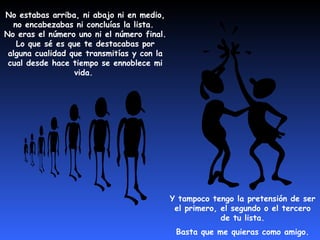 No estabas arriba, ni abajo ni en medio, 
no encabezabas ni concluías la lista. 
No eras el número uno ni el número final. 
Lo que sé es que te destacabas por 
alguna cualidad que transmitías y con la 
cual desde hace tiempo se ennoblece mi 
vida. 
Y tampoco tengo la pretensión de ser 
el primero, el segundo o el tercero 
de tu lista. 
Basta que me quieras como amigo. 
 