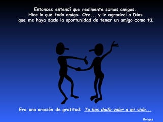 Entonces entendí que realmente somos amigos. 
Hice lo que todo amigo: Ore... y le agradecí a Dios 
que me haya dado la oportunidad de tener un amigo como tú. 
Era una oración de gratitud: Tu has dado valor a mi vida... 
Borges 
