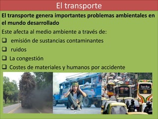 El transporte
El transporte genera importantes problemas ambientales en
el mundo desarrollado
Este afecta al medio ambiente a través de:
 emisión de sustancias contaminantes
 ruidos
 La congestión
 Costes de materiales y humanos por accidente
 