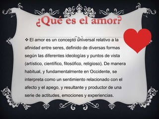  El amor es un concepto universal relativo a la
afinidad entre seres, definido de diversas formas
según las diferentes ideologías y puntos de vista
(artístico, científico, filosófico, religioso). De manera
habitual, y fundamentalmente en Occidente, se
interpreta como un sentimiento relacionado con el
afecto y el apego, y resultante y productor de una
serie de actitudes, emociones y experiencias.
 