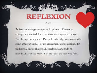  Amar es arriesgarse a que no lo quieran... Esperar es
arriesgarse a sentir dolor... Intentar es arriesgarse a fracasar...
Pero hay que arriesgarse... Porque lo más peligroso en esta vida
es no arriesgar nada... Por eso envuélveme en tus caricias... En
tus besos... En tus abrazos... Dejándome darte todo mi
mundo... Hacerte sonreír... Y sobre todo que seas muy feliz...
 