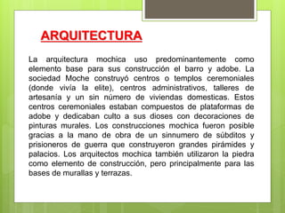 ARQUITECTURA
La arquitectura mochica uso predominantemente como
elemento base para sus construcción el barro y adobe. La
sociedad Moche construyó centros o templos ceremoniales
(donde vivía la elite), centros administrativos, talleres de
artesanía y un sin número de viviendas domesticas. Estos
centros ceremoniales estaban compuestos de plataformas de
adobe y dedicaban culto a sus dioses con decoraciones de
pinturas murales. Los construcciones mochica fueron posible
gracias a la mano de obra de un sinnumero de súbditos y
prisioneros de guerra que construyeron grandes pirámides y
palacios. Los arquitectos mochica también utilizaron la piedra
como elemento de construcción, pero principalmente para las
bases de murallas y terrazas.
 