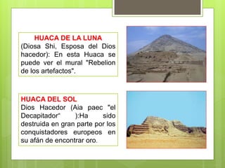 HUACA DE LA LUNA
(Diosa Shi, Esposa del Dios
hacedor): En esta Huaca se
puede ver el mural "Rebelion
de los artefactos".
HUACA DEL SOL
Dios Hacedor (Aia paec "el
Decapitador“ ):Ha sido
destruida en gran parte por los
conquistadores europeos en
su afán de encontrar oro.
 