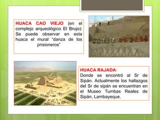 HUACA CAO VIEJO (en el
complejo arqueológico El Brujo):
Se puede observar en esta
huaca el mural “danza de los
prisioneros”
HUACA RAJADA:
Donde se encontró al Sr de
Sipán. Actualmente los hallazgos
del Sr de sipán se encuentran en
el Museo Tumbas Reales de
Sipán, Lambayeque.
 