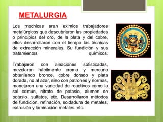 METALURGIA
Los mochicas eran eximios trabajadores
metalúrgicos que descubrieron las propiedades
o principios del oro, de la plata y del cobre,
ellos desarrollaron con el tiempo las técnicas
de extracción minerales, Su fundición y sus
tratamientos químicos.
Trabajaron con aleaciones sofisticadas,
mezclaron hábilmente cromo y mercurio
obteniendo bronce, cobre dorado y plata
dorada, no al azar, sino con patrones y normas,
manejaron una variedad de reactivos como la
sal común, nitrato de potasio, alumen de
potasio, sulfatos, etc. Desarrollaron métodos
de fundición, refinación, soldadura de metales,
extrusión y laminación metales, etc.
 