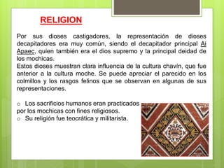 Por sus dioses castigadores, la representación de dioses
decapitadores era muy común, siendo el decapitador principal Ai
Apaec, quien también era el dios supremo y la principal deidad de
los mochicas.
Estos dioses muestran clara influencia de la cultura chavín, que fue
anterior a la cultura moche. Se puede apreciar el parecido en los
colmillos y los rasgos felinos que se observan en algunas de sus
representaciones.
o Los sacrificios humanos eran practicados
por los mochicas con fines religiosos.
o Su religión fue teocrática y militarista.
RELIGION
 