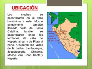 UBICACIÓN
Los moches se
desarrollaron en el valle
homónimo a éste, Moche
actualmente también
llamado Valle de Santa
Catalina; también se
desarrollaron entre los
territorios de valle de
Nepeña al sur y de Piura al
norte. Ocuparon los valles
de la Leche, Lambayeque,
Jequetepeque, Chicama,
Moche, Virú, Chao, Santa y
Nepeña.
 